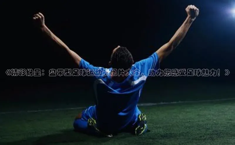 球盟会手机网页版顺丰《精彩纷呈：盘带型足球运动员图片大全，助力您感受足球魅力！》