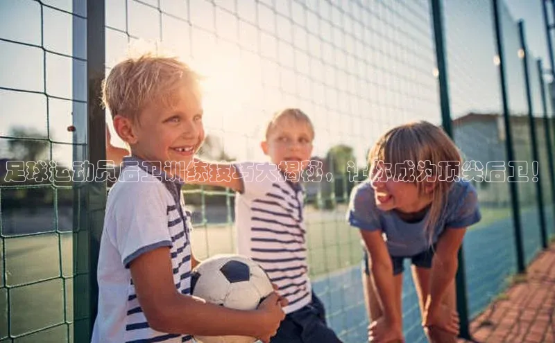 球盟会官方app首页入口爱慕股份足球运动员后卫训练技巧大揭秘，让你成为顶尖后卫！