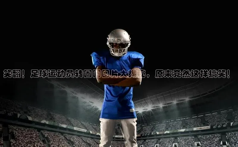 球盟会官方app首页入口知乎笑翻！足球运动员转圈圈图片大揭秘，原来竟然这样搞笑！