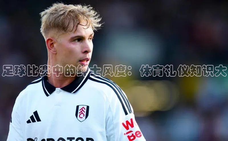 球盟会在线官网哇咔哇咔文化足球比赛中的绅士风度：体育礼仪知识大