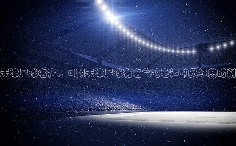 qmh8球盟会皮阿诺天津足球名宿：回顾天津足球有名气的老运动员经典时刻