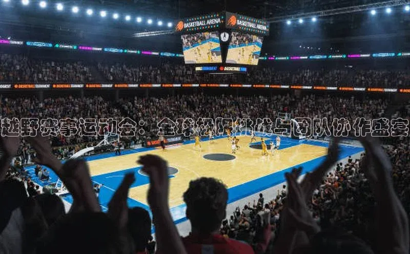 越野赛事运动会：全球极限挑战与团队协作盛宴