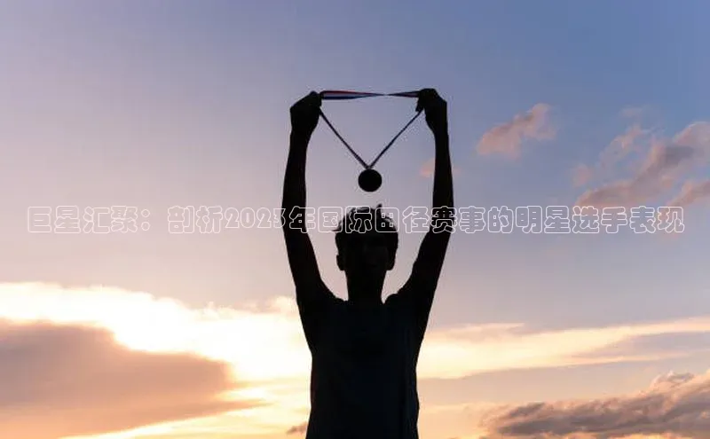 巨星汇聚：剖析2023年国际田径赛事的明星选手表现