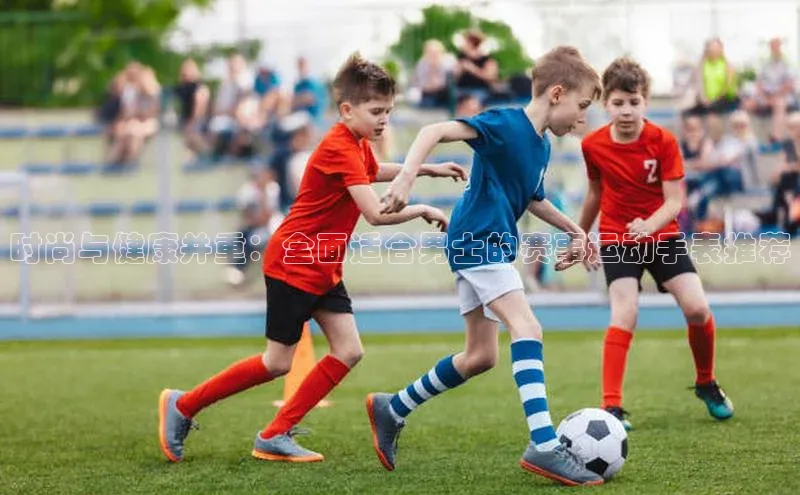 时尚与健康并重：全面适合男士的赛事运动手表推荐