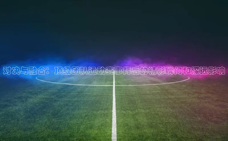 对决与融合：顶级团队运动赛事背后的精彩瞬间和深远影响