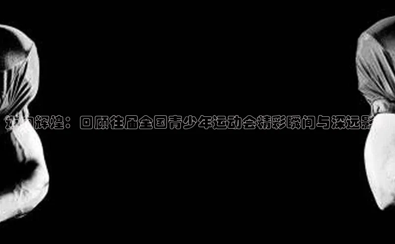 迈向辉煌：回顾往届全国青少年运动会精彩瞬间与深远影响